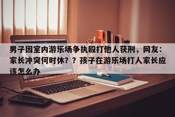 男子因室内游乐场争执殴打他人获刑,网友:家长冲突何时休??孩子在游乐场打人家长应该怎么办