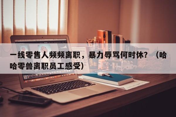 一线零售人频频离职,暴力辱骂何时休?(哈哈零兽离职员工感受)