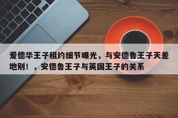 爱德华王子租约细节曝光,与安德鲁王子天差地别!,安德鲁王子与英国王子的关系