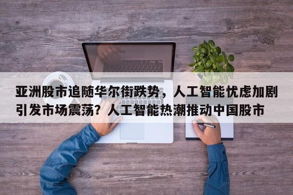 亚洲股市追随华尔街跌势,人工智能忧虑加剧引发市场震荡?人工智能热潮推动中国股市