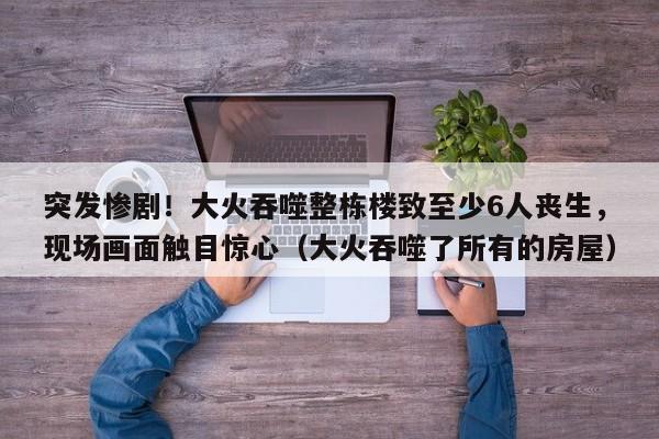 突发惨剧!大火吞噬整栋楼致至少6人丧生,现场画面触目惊心(大火吞噬了所有的房屋)