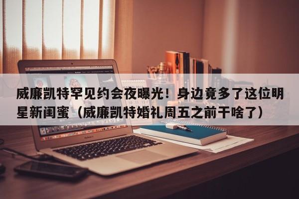 威廉凯特罕见约会夜曝光!身边竟多了这位明星新闺蜜(威廉凯特婚礼周五之前干啥了)