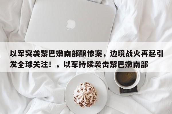 以军突袭黎巴嫩南部酿惨案,边境战火再起引发全球关注!,以军持续袭击黎巴嫩南部