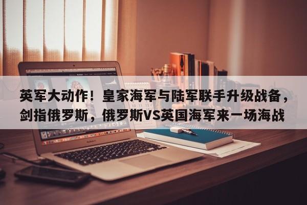 英军大动作!皇家海军与陆军联手升级战备,剑指俄罗斯,俄罗斯VS英国海军来一场海战