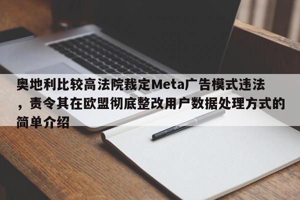奥地利比较高法院裁定Meta广告模式违法,责令其在欧盟彻底整改用户数据处理方式的简单介绍