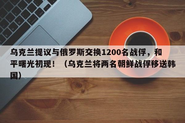 乌克兰提议与俄罗斯交换1200名战俘,和平曙光初现!(乌克兰将两名朝鲜战俘移送韩国)