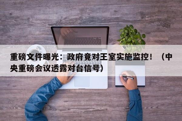 重磅文件曝光:政府竟对王室实施监控!(中央重磅会议透露对台信号)