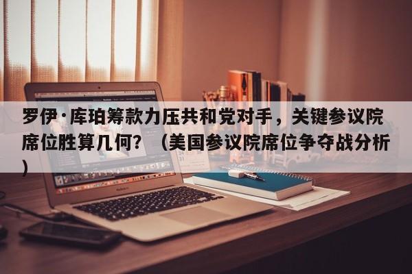 罗伊·库珀筹款力压共和党对手,关键参议院席位胜算几何?(美国参议院席位争夺战分析)