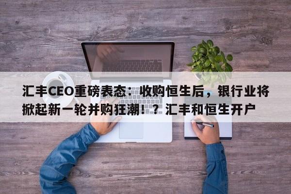 汇丰CEO重磅表态:收购恒生后,银行业将掀起新一轮并购狂潮!?汇丰和恒生开户