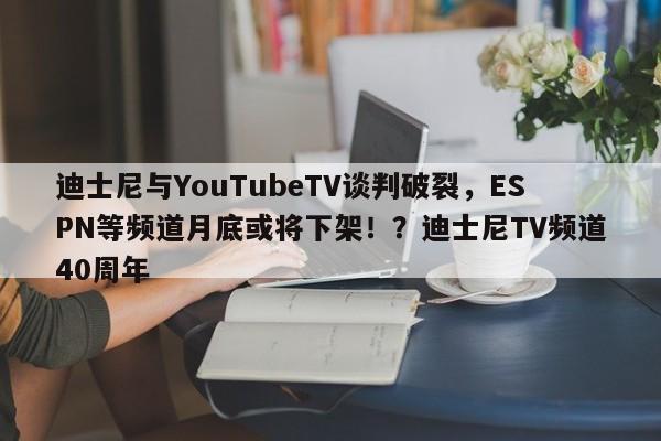 迪士尼与YouTubeTV谈判破裂,ESPN等频道月底或将下架!?迪士尼TV频道40周年