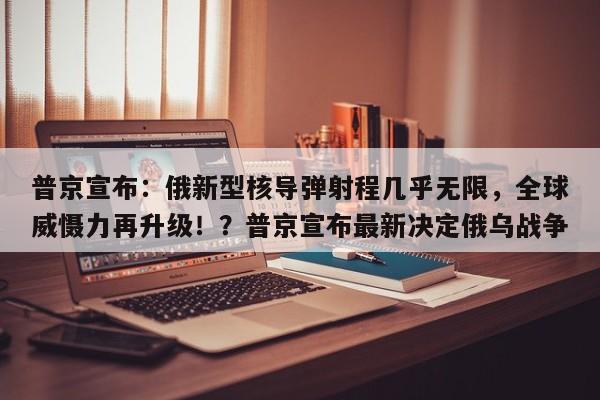 普京宣布:俄新型核导弹射程几乎无限,全球威慑力再升级!?普京宣布最新决定俄乌战争