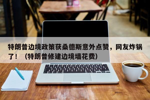 特朗普边境政策获桑德斯意外点赞,网友炸锅了!(特朗普修建边境墙花费)