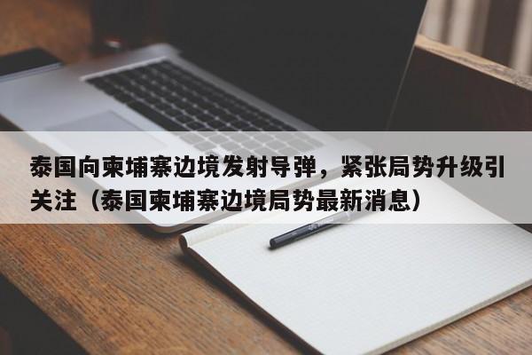 泰国向柬埔寨边境发射导弹,紧张局势升级引关注(泰国柬埔寨边境局势最新消息)