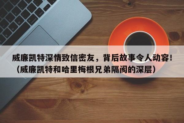 威廉凯特深情致信密友,背后故事令人动容!(威廉凯特和哈里梅根兄弟隔阂的深层)