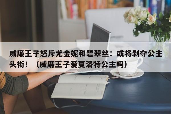 威廉王子怒斥尤金妮和碧翠丝:或将剥夺公主头衔!(威廉王子爱夏洛特公主吗)