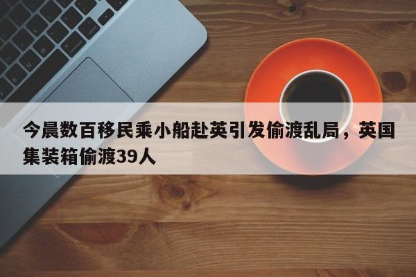 今晨数百移民乘小船赴英引发偷渡乱局,英国集装箱偷渡39人