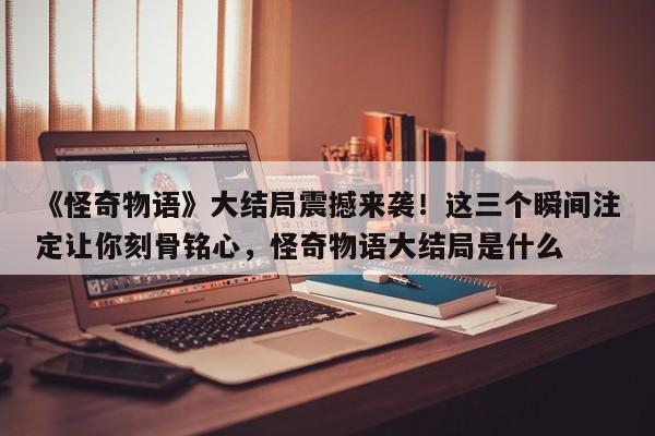 《怪奇物语》大结局震撼来袭!这三个瞬间注定让你刻骨铭心,怪奇物语大结局是什么