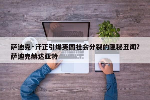 萨迪克·汗正引爆英国社会分裂的隐秘丑闻?萨迪克赫达亚特