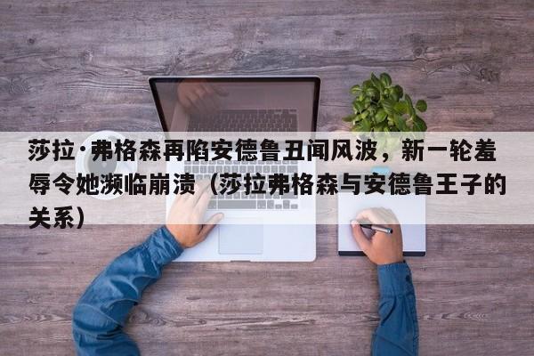 莎拉·弗格森再陷安德鲁丑闻风波,新一轮羞辱令她濒临崩溃(莎拉弗格森与安德鲁王子的关系)