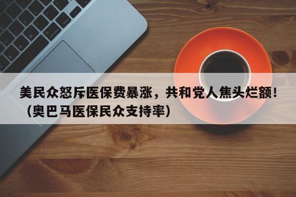 美民众怒斥医保费暴涨,共和党人焦头烂额!(奥巴马医保民众支持率)