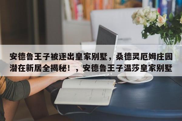 安德鲁王子被逐出皇家别墅,桑德灵厄姆庄园潜在新居全揭秘!,安德鲁王子温莎皇家别墅