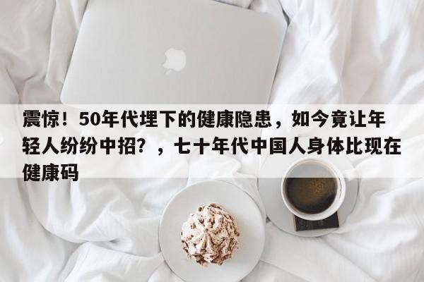 震惊!50年代埋下的健康隐患,如今竟让年轻人纷纷中招?,七十年代中国人身体比现在健康码