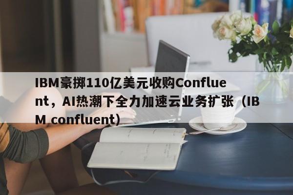 IBM豪掷110亿美元收购Confluent,AI热潮下全力加速云业务扩张(IBM confluent)