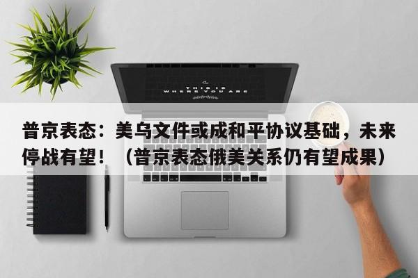 普京表态:美乌文件或成和平协议基础,未来停战有望!(普京表态俄美关系仍有望成果)