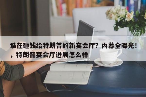 谁在砸钱给特朗普的新宴会厅?内幕全曝光!,特朗普宴会厅进展怎么样