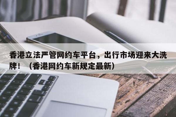 香港立法严管网约车平台,出行市场迎来大洗牌!(香港网约车新规定最新)