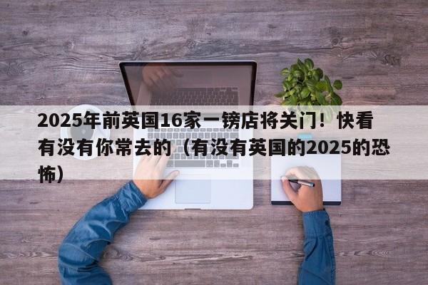 2025年前英国16家一镑店将关门!快看有没有你常去的(有没有英国的2025的恐怖)