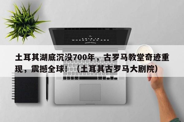 土耳其湖底沉没700年,古罗马教堂奇迹重现,震撼全球!(土耳其古罗马大剧院)
