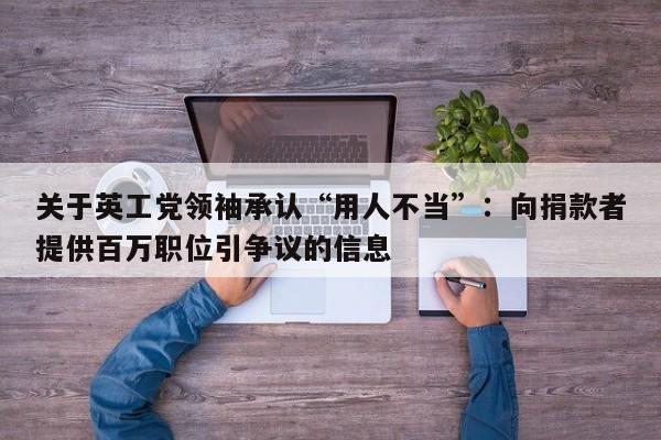 关于英工党领袖承认“用人不当”:向捐款者提供百万职位引争议的信息