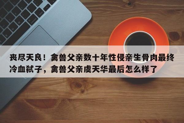 丧尽天良!禽兽父亲数十年性侵亲生骨肉最终冷血弑子,禽兽父亲虞天华最后怎么样了