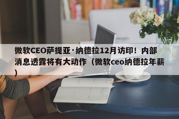 微软CEO萨提亚·纳德拉12月访印!内部消息透露将有大动作(微软ceo纳德拉年薪)