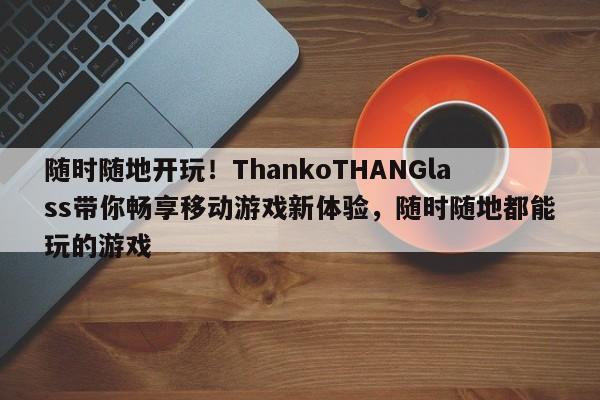 随时随地开玩!ThankoTHANGlass带你畅享移动游戏新体验,随时随地都能玩的游戏