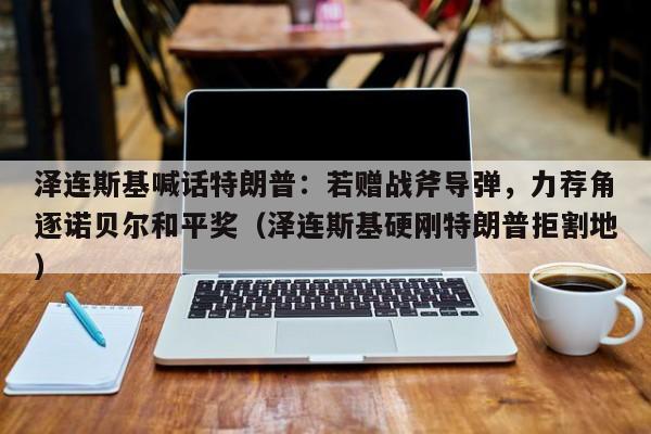 泽连斯基喊话特朗普:若赠战斧导弹,力荐角逐诺贝尔和平奖(泽连斯基硬刚特朗普拒割地)