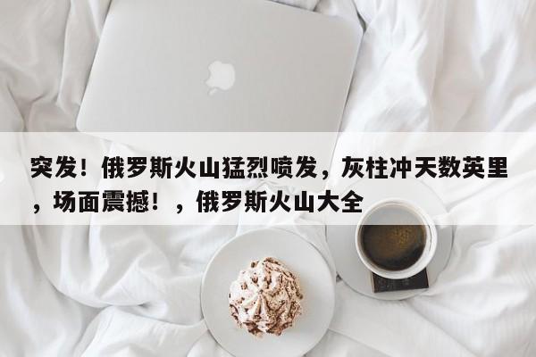 突发!俄罗斯火山猛烈喷发,灰柱冲天数英里,场面震撼!,俄罗斯火山大全