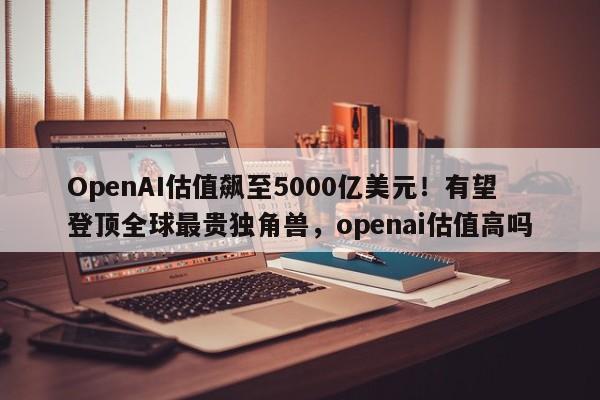 OpenAI估值飙至5000亿美元!有望登顶全球最贵独角兽,openai估值高吗