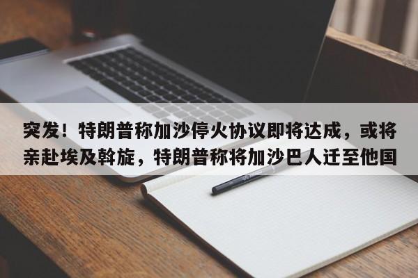 突发!特朗普称加沙停火协议即将达成,或将亲赴埃及斡旋,特朗普称将加沙巴人迁至他国