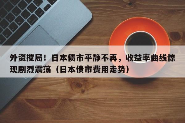 外资搅局!日本债市平静不再,收益率曲线惊现剧烈震荡(日本债市费用走势)