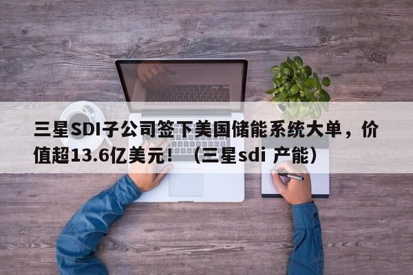 三星SDI子公司签下美国储能系统大单,价值超13.6亿美元!(三星sdi 产能)