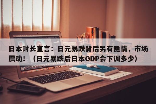 日本财长直言:日元暴跌背后另有隐情,市场震动!(日元暴跌后日本GDP会下调多少)