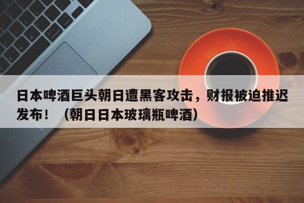 日本啤酒巨头朝日遭黑客攻击,财报被迫推迟发布!(朝日日本玻璃瓶啤酒)