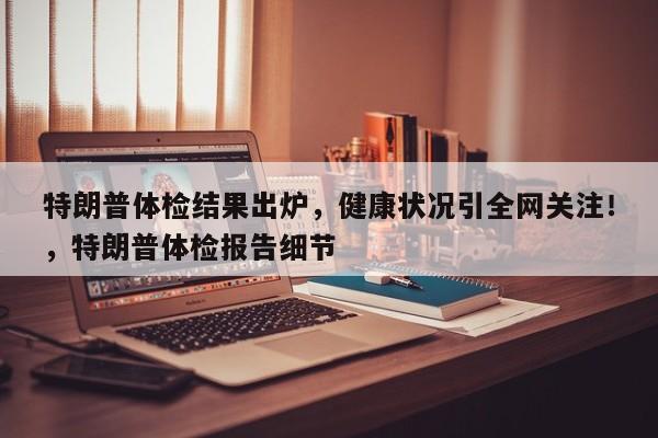 特朗普体检结果出炉,健康状况引全网关注!,特朗普体检报告细节