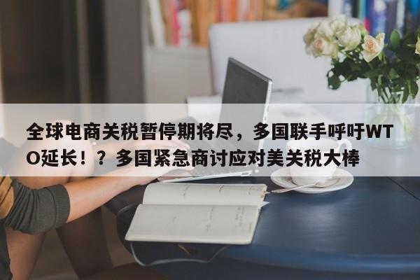 全球电商关税暂停期将尽,多国联手呼吁WTO延长!?多国紧急商讨应对美关税大棒