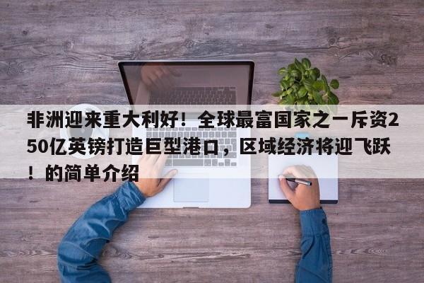 非洲迎来重大利好!全球最富国家之一斥资250亿英镑打造巨型港口,区域经济将迎飞跃!的简单介绍