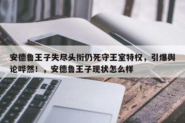 安德鲁王子失尽头衔仍死守王室特权,引爆舆论哗然!,安德鲁王子现状怎么样