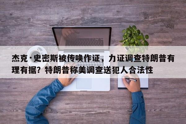 杰克·史密斯被传唤作证,力证调查特朗普有理有据?特朗普称美调查送犯人合法性