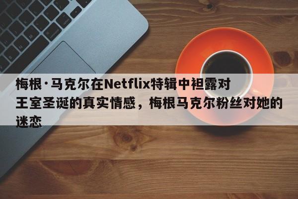 梅根·马克尔在Netflix特辑中袒露对王室圣诞的真实情感,梅根马克尔粉丝对她的迷恋